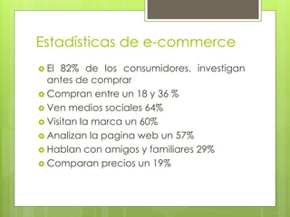 Estadísticas de e-commerce
 El 82% de los consumidores, investigan
antes de comprar
 Compran entre un 18 y 36 %
 Ven medios sociales 64%
 Visitan la marca un 60%
 Analizan la pagina web un 57%
 Hablan con amigos y familiares 29%
 Comparan precios un 19%
 