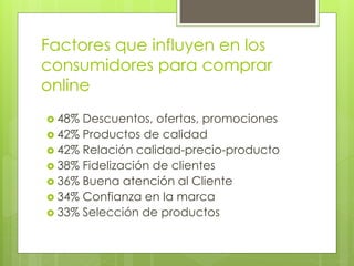 Factores que influyen en los
consumidores para comprar
online
 48% Descuentos, ofertas, promociones
 42% Productos de calidad
 42% Relación calidad-precio-producto
 38% Fidelización de clientes
 36% Buena atención al Cliente
 34% Confianza en la marca
 33% Selección de productos
 