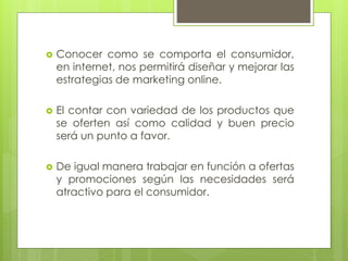  Conocer como se comporta el consumidor,
en internet, nos permitirá diseñar y mejorar las
estrategias de marketing online.
 El contar con variedad de los productos que
se oferten así como calidad y buen precio
será un punto a favor.
 De igual manera trabajar en función a ofertas
y promociones según las necesidades será
atractivo para el consumidor.
 