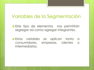 Variables de la Segmentación
 Este tipo de elementos nos permitirán
segregar así como agregar integrantes.
 Estas variables se aplican tanto a
consumidores, empresas, clientes o
intermediarios.
 