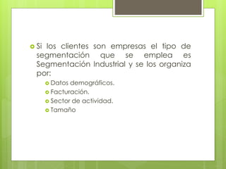  Si los clientes son empresas el tipo de
segmentación que se emplea es
Segmentación Industrial y se los organiza
por:
 Datos demográficos.
 Facturación.
 Sector de actividad.
 Tamaño
 