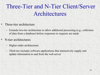 10
Three-Tier and N-Tier Client/Server
Architectures
• Three-tier architecture
– Extends two-tier architecture to allow additional processing (e.g., collection
of data from a database) before responses to requests are made
• N-tier architectures
– Higher-order architectures
– Third tier includes software applications that interactively supply and
update information to and from the web server
 