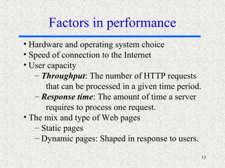 13
• Hardware and operating system choice
• Speed of connection to the Internet
• User capacity
– Throughput: The number of HTTP requests
that can be processed in a given time period.
– Response time: The amount of time a server
requires to process one request.
• The mix and type of Web pages
– Static pages
– Dynamic pages: Shaped in response to users.
Factors in performance
 