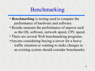 14
• Benchmarking is testing used to compare the
performance of hardware and software.
• Results measure the performance of aspects such
as the OS, software, network speed, CPU speed.
• There are several Web benchmarking programs.
•Anyone considering buying a server for a heavy
traffic situation or wanting to make changes to
an existing system should consider benchmarks.
Benchmarking
 