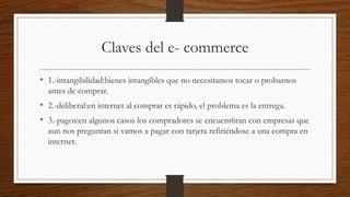 Claves del e- commerce
• 1.-intangibilidad:bienes intangibles que no necesitamos tocar o probarnos
antes de comprar.
• 2.-deliberal:en internet al comprar es rápido, el problema es la entrega.
• 3.-pagos:en algunos casos los compradores se encuent6ran con empresas que
aun nos preguntan si vamos a pagar con tarjeta refiriéndose a una compra en
internet.
 