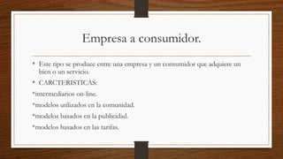 Empresa a consumidor.
• Este tipo se produce entre una empresa y un consumidor que adquiere un
bien o un servicio.
• CARCTERISTICAS:
*intermediarios on-line.
*modelos utilizados en la comunidad.
*modelos basados en la publicidad.
*modelos basados en las tarifas.
 