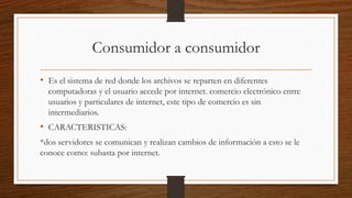 Consumidor a consumidor
• Es el sistema de red donde los archivos se reparten en diferentes
computadoras y el usuario accede por internet. comercio electrónico entre
usuarios y particulares de internet, este tipo de comercio es sin
intermediarios.
• CARACTERISTICAS:
*dos servidores se comunican y realizan cambios de información a esto se le
conoce como: subasta por internet.
 