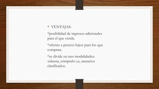 • VENTAJAS:
*posibilidad de ingresos adicionales
para el que vende.
*ofertas a precios bajos para los que
compran.
*se divide en tres modalidades:
subasta, cómpralo ya, anuncios
clasificados.
 