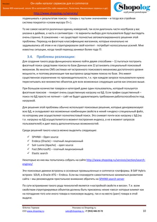 [Введите текст]
©Антон Терехов Реклама на Shopolog.ru
CEO www.shopolog.ru sales@shopolog.ru +7 (953) 446 25 72 10
Реклама: Он-лайн каталог сервисов для e-commerce
Более 400 компаний, около 30-и категорий (Он-лайн маркетинг, Логистика, Финансовые сервисы и др).
http://www.shopolog.ru/services/
подмешивать к результатам поиска – товары с пустыми значениями – и тогда вся стройная
система покроется «слоем мусора » ).
То же самое касается различных единиц измерений, так если диагональ части ноутбуков у вас
указана в дюймах, а часть в сантиметрах – то варианты выбора для пользователя будут выглядеть
очень странно. К сожалению – не существует полностью автоматизированного решения этой
проблемы. Переход на фасетную классификацию магазинов, которые изначально не
задумывались об этом и не структурировали свой контент - потребует колоссальных усилий. Мне
известны ситуации, когда такой переход занимал более года .
3.4. Проблемы реализации:
Для создания такого рода функционала можно пойти двумя способами – 1) пытаться построить
фасетный поиск средствами поиска по Базе Данных или 2) установить специальный поисковый
механизм. Во многих CMS системах нет встроенного поискового механизма достаточного уровня
мощности, и поэтому реализация там выстроена средствами поиска по базе. Это имеет
существенное ограничение по производительности, т.к. при каждом запросе пользователя нужно
пересчитывать все множество объектов для всех возможных следующих шагов как описано выше.
При большом количестве товаров и категорий даже один пользователь, который пользуется
фасетным поиском - генерит очень существенную нагрузку на БД. Если трафик существенный –
поиск по БД просто не потянет – сайт не будет удовлетворять требования работоспособности под
нагрузкой.
Для решения этой проблемы обычно используют поисковые решения, которые денормализауют
всю БД, и складывают все возможные комбинации свойств в некий «индекс» специальный файл,
по которому уже осуществляют полнотекстовый поиск. Это снимает почти всю нагрузку с БД (ну
т.е. нагрузка на БД осуществляется в момент построения индекса, а не в момент запросов
пользователей) и дает массу дополнительных возможностей.
Среди решений такого класса можно выделить следующие:
 SPHINX – Open source
 Endeca (Oracle) – платный лицензионный
 Solr Lusine (Apache) - open source
 Fast (Microsoft) – платный лицензионный
 Elastic search
Некоторые из них мы попытались собрать на сайте http://www.shopolog.ru/services/section/search-
engines/
Эти поисковые движки встроены в основные промышленные e-commerce платформы. В SAP Hybris
встроен SOLR, в Oracle ATG – Endeca. Если вы планируете самостоятельно заниматься развитием
сайта – мы рекомендуем пристальное внимание обратить на SPHINX search server
По сути встраивание такого рода технологий является «настройкой свойств и весов». Т.е. всем
свойствам структурируемых объектов должны быть присвоены некие «веса» которые влияют как
на попадание того или иного товара в поисковую выдачу, так и на место (ранг) товара в этой
выдаче.
 