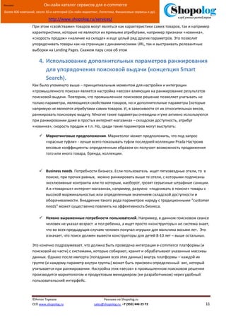 [Введите текст]
©Антон Терехов Реклама на Shopolog.ru
CEO www.shopolog.ru sales@shopolog.ru +7 (953) 446 25 72 11
Реклама: Он-лайн каталог сервисов для e-commerce
Более 400 компаний, около 30-и категорий (Он-лайн маркетинг, Логистика, Финансовые сервисы и др).
http://www.shopolog.ru/services/
При этом «свойствами» товаров могут являться как характеристики самих товаров, так и например
характеристики, которые не являются их прямыми атрибутами, например признаки «новинка»,
«скорость продаж» «наличие на складе» и еще целый ряд других параметров. Это позволит
упорядочивать товары как на страницах с динамическими URL, так и выстраивать релевантные
выборки на Landing Pages. Скажем пару слов об этом
4. Использование дополнительных параметров ранжирования
для упорядочения поисковой выдачи (концепция Smart
Search).
Как было упомянуто выше – принципиальным моментом для настройки и интеграции
«промышленного поиска» является настройка «весов» влияющих на ранжирование результатов
поисковой выдачи. Повторим, что промышленное поисковое решение позволяет учитывать не
только параметры, являющиеся свойствами товаров, но и дополнительные параметры (которые
напрямую не являются атрибутами самих товаров. И, в зависимости от их относительных весов,
ранжировать поисковую выдачу. Многие такие параметры очевидны и уже активно используются
при ранжировании даже в простых интернет-магазинах – складская доступность, атрибут
«новинка», скорость продаж и т.п. Но, среди таких параметров могут выступать:
 Маркетинговые предположения. Маркетолог может предположить, что под запрос
«красные туфли» - лучше всего показывать туфли последней коллекции Prada Настроив
весовые коэффициенты определенным образом он получает возможность продвижения
того или иного товара, бренда, коллекции.
 Business needs. Потребности бизнеса. Если пользователь ищет пятизвездные отели, то в
поиске, при прочих равных, можно ранжировать выше те отели, с которыми подписаны
эксклюзивные контракты или по которым, наоборот, грозят серьезные штрафные санкции.
А в «товарных» интернет-магазинах, например, разумно «поднимать в поиске» товары с
высокой маржинальностью или определенным значением складской доступности и
оборачиваемости. Внедрение такого рода параметров наряду с традиционными “customer
needs” может существенно повлиять на эффективность бизнеса.
 Неявно выраженные потребности пользователей. Например, в данном поисковом сеансе
человек не указал возраст и пол ребенка, а ищет просто «конструкторы» но система знает,
что во всех предыдущих случаях человек покупал игрушки для мальчика восьми лет. Это
означает, что поиск должен вывести конструкторы для детей 8-10 лет – выше остальных.
Это конечно подразумевает, что должна быть проведена интеграция e-commerce платформы (и
поисковой ее части) с системами, которые собирают, хранят и обрабатывают указанные массивы
данных. Однако после импорта (попадания всех этих данных) внутрь платформы – каждой их
группе (и каждому параметр внутри группы) может быть присвоен определенный вес, который
учитывается при ранжировании. Настройка этих «весов» в промышленном поисковом решении
производится маркетологом и продуктовым менеджером (не разработчиком) через удобный
пользовательский интерфейс.
 
