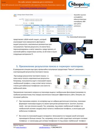 [Введите текст]
©Антон Терехов Реклама на Shopolog.ru
CEO www.shopolog.ru sales@shopolog.ru +7 (953) 446 25 72 12
Реклама: Он-лайн каталог сервисов для e-commerce
Более 400 компаний, около 30-и категорий (Он-лайн маркетинг, Логистика, Финансовые сервисы и др).
http://www.shopolog.ru/services/
Приведен кусочек
интерфейса
администратора
платформы IBM
web-sphere
commerce.
Т.е. поисковый механизм
представляет собой некий «ящик», который
анализирует всю совокупность факторов и
выдает результаты, максимально релевантные для
пользователя. Причем результаты эти могут быть
персонализированы и могут зависеть» среди прочего, от
значений работы скоринговых систем, но об этом в наших
следующих материалах .
5. Приземление результатов поиска в «нужную» категорию.
В завершение опишем еще одну чрезвычайно популярную продуктовую “feature”, связанную с
кластеризацией результатов текстового поиска.
При выводе результатов текстового поиска – в
поиск могут попасть нерелевантные результаты.
Например, пользователь ищет в поисковой строке:
«мобильный телефон», а ему в ответ могут попасть
«чехлы для мобильных телефонов» или книги по
мобильной связи.
Приземление поискового запроса на поисковую выдачу с выбранными фильтрами (например по
наиболее релевантному типу товара) значительно повышает эффективность сайта. Опишем, как
это может работать
 При поисковом запросе, по которому еще не набрана достаточная статистика, поисковик
формирует поисковую выдачу по своим принципам релевантности (контент, business
needs – все как описано выше)). Так, например, под запрос «мобильный телефон» на
необученной системе в выдачу могут попасть и мобильные телефоны ,и аксессуары для
мобильных телефонов.
 Все клики по поисковой выдаче логируются. Записывается по товарам какой категории
производится больше кликов. Так, например, если на сайте существует категория «сотовые
телефоны» и «аксессуары для сотовых телефонов» то под запрос «мобильный телефон»
 