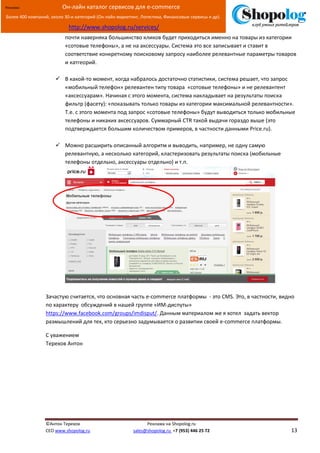 [Введите текст]
©Антон Терехов Реклама на Shopolog.ru
CEO www.shopolog.ru sales@shopolog.ru +7 (953) 446 25 72 13
Реклама: Он-лайн каталог сервисов для e-commerce
Более 400 компаний, около 30-и категорий (Он-лайн маркетинг, Логистика, Финансовые сервисы и др).
http://www.shopolog.ru/services/
почти наверняка большинство кликов будет приходиться именно на товары из категории
«сотовые телефоны», а не на аксессуары. Система это все записывает и ставит в
соответствие конкретному поисковому запросу наиболее релевантные параметры товаров
и катгеорий.
 В какой-то момент, когда набралось достаточно статистики, система решает, что запрос
«мобильный телефон» релевантен типу товара «сотовые телефоны» и не релевантент
«аксессуарам». Начиная с этого момента, система накладывает на результаты поиска
фильтр (фасету): «показывать только товары из категории максимальной релевантности».
Т.е. с этого момента под запрос «сотовые телефоны» будут выводиться только мобильные
телефоны и никаких аксессуаров. Суммарный CTR такой выдачи гораздо выше (это
подтверждается большим количеством примеров, в частности данными Price.ru).
 Можно расширить описанный алгоритм и выводить, например, не одну самую
релевантную, а несколько категорий, кластеризовать результаты поиска (мобильные
телефоны отдельно, аксессуары отдельно) и т.п.
Зачастую считается, что основная часть e-commerce платформы - это CMS. Это, в частности, видно
по характеру обсуждений в нашей группе «ИМ-диспуты»
https://www.facebook.com/groups/imdisput/. Данным материалом же я хотел задать вектор
размышлений для тех, кто серьезно задумывается о развитии своей e-commerce платформы.
С уважением
Терехов Антон
 