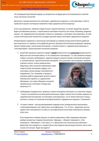 [Введите текст]
©Антон Терехов Реклама на Shopolog.ru
CEO www.shopolog.ru sales@shopolog.ru +7 (953) 446 25 72 3
Реклама: Он-лайн каталог сервисов для e-commerce
Более 400 компаний, около 30-и категорий (Он-лайн маркетинг, Логистика, Финансовые сервисы и др).
http://www.shopolog.ru/services/
Это очевидный простейший подход, на котором мы не будем долго останавливаться, отметим
лишь несколько тонкостей.
Допустим, в вашем магазине есть категории: «деревянные игрушки» и «конструкторы». И вот в
прайслисте вашего поставщика появляется товар «деревянный конструктор».
Если у вас разрешена привязка товара только к одной категории, то некий «редактор» должен
будет ультимативно решить, к какой именно категории относится этот товар. Например, редактор
решает, что «деревянный конструктор» относится, например, к категории «конструкторы». В этом
случае потенциальный покупатель не увидит данный товар в категории «деревянные игрушки».
Второй вариант (привязка к нескольким категориям) на первый взгляд кажется более удобным
для покупателя. И, стремясь этого удобства достичь, большинство магазинов разрешает привязку
одного товара сразу к нескольким категориям, в нашем случае и к «деревянным игрушкам» и
«конструкторам». Сразу возникает несколько вопросов:
 Какой URL присвоить карточке товара? /wood/productname или constructor/productname ?
Ведь если все категории равны, то это совершенно неочевидно. Т.е. при привязке каждого
товара к каталогу необходимо в админке вводить понятие некоей «основной категории»
и, соответственно, «дополнительных категорий». Это усложняет сам инструмент привязки
и делает каталог «очень развесистым».
Редакторы сайта начинают привязывать один
товар ко всем категориям подряд, что в
некоторых случаях вводит пользователя в
недоумение. Так, например, в процессе
контроля работы редакторов каталога своего
собственного проекта, я с удивлением
обнаружил, что товар «Жаровня» оказался
привязанным к категории «Товары для
животных» 
 Необходимо определиться, привязку к каким категориям показывать на «карточке товара»
- только к основной или ко всем дополнительным. Будет странно если человек перешел на
«деревянный конструктор» из категории «конструкторы», но не может вернуться назад к
каталогу, потому что основной категорией являются «деревянные игрушки». Понимаете?
 И самое главное - при рассматриваемом подходе очень затруднительно реализовать
«перпендикулярную» или «фасетную» классификацию. Т.е. по сути – редакторы жестко
задают пути пользователя по сайту и у него фактически отсутствует возможность выбора
этого пути.
Если продолжать пример игрушек, то можно представить себе следующие критерии
выбора конкретных товаров покупателем: «Бренды», «Возраст играющего», «Пол
играющего», «Материал», «Тип игры» и т.п. Допустим у вас несколько раз сменились
редактора этого раздела и у каждого было свое видение организации каталога. Как в этом
случае этот каталог будет выглядеть?
 