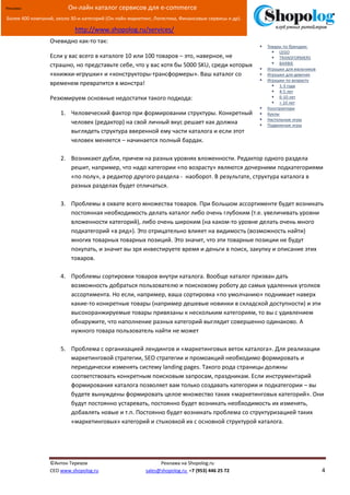 [Введите текст]
©Антон Терехов Реклама на Shopolog.ru
CEO www.shopolog.ru sales@shopolog.ru +7 (953) 446 25 72 4
Реклама: Он-лайн каталог сервисов для e-commerce
Более 400 компаний, около 30-и категорий (Он-лайн маркетинг, Логистика, Финансовые сервисы и др).
http://www.shopolog.ru/services/
Очевидно как-то так:
Если у вас всего в каталоге 10 или 100 товаров – это, наверное, не
страшно, но представьте себе, что у вас хотя бы 5000 SKU, среди которых
«книжки-игрушки» и «конструкторы-трансформеры». Ваш каталог со
временем превратится в монстра!
Резюмируем основные недостатки такого подхода:
1. Человеческий фактор при формировании структуры. Конкретный
человек (редактор) на свой личный вкус решает как должна
выглядеть структура вверенной ему части каталога и если этот
человек меняется – начинается полный бардак.
2. Возникают дубли, причем на разных уровнях вложенности. Редактор одного раздела
решит, например, что надо категории «по возрасту» являются дочерними подкатегориями
«по полу», а редактор другого раздела - наоборот. В результате, структура каталога в
разных разделах будет отличаться.
3. Проблемы в охвате всего множества товаров. При большом ассортименте будет возникать
постоянная необходимость делать каталог либо очень глубоким (т.е. увеличивать уровни
вложенности категорий), либо очень широким (на каком-то уровне делать очень много
подкатегорий «в ряд»). Это отрицательно влияет на видимость (возможность найти)
многих товарных товарных позиций. Это значит, что эти товарные позиции не будут
покупать, и значит вы зря инвестируете время и деньги в поиск, закупку и описание этих
товаров.
4. Проблемы сортировки товаров внутри каталога. Вообще каталог призван дать
возможность добраться пользователю и поисковому роботу до самых удаленных уголков
ассортимента. Но если, например, ваша сортировка «по умолчанию» поднимает наверх
какие-то конкретные товары (например дешевые новинки в складской доступности) и эти
высокоранжируемые товары привязаны к нескольким категориям, то вы с удивлением
обнаружите, что наполнение разных категорий выглядит совершенно одинаково. А
нужного товара пользователь найти не может
5. Проблема с организацией лендингов и «маркетинговых веток каталога». Для реализации
маркетинговой стратегии, SEO стратегии и промоакций необходимо формировать и
периодически изменять систему landing pages. Такого рода страницы должны
соответствовать конкретным поисковым запросам, праздникам. Если инструментарий
формирования каталога позволяет вам только создавать категории и подкатегории – вы
будете вынуждены формировать целое множество таких «маркетинговых категорий». Они
будут постоянно устаревать, постоянно будет возникать необходимость их изменять,
добавлять новые и т.п. Постоянно будет возникать проблема со структуризацией таких
«маркетинговых» категорий и стыковкой их с основной структурой каталога.
 