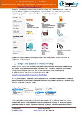 [Введите текст]
©Антон Терехов Реклама на Shopolog.ru
CEO www.shopolog.ru sales@shopolog.ru +7 (953) 446 25 72 5
Реклама: Он-лайн каталог сервисов для e-commerce
Более 400 компаний, около 30-и категорий (Он-лайн маркетинг, Логистика, Финансовые сервисы и др).
http://www.shopolog.ru/services/
Очевидно, описанные выше проблемы приводят к тому, что для каталогов уже в сотни SKU
решение в виде «Иерархического дерева»- нерационально, для тысяч SKU– чудовищно
неудобно, для десятков и сотен тысяч SKU – фактически нереализуемо.
Вот типичный пример большого российского он-лайн ритейлера. Просто вчитайтесь и
попробуйте найти логику .
3. Построение фасетного классификатора
Гораздо более адекватным решением, учитывающим описанные выше недостатки является
построение так называемой «фасетной классификации» или «классификации двоеточием»,
разработанной в начале прошлого века индийским учёным и библиотековедом
Ш. Р. Ранганатаном («Классификация двоеточием», 1933).
https://www.google.com/#q=ranganathan+classification .
По сути фасетная классификация — это совокупность нескольких независимых классификаций,
осуществляемых одновременно, ну или многомерный выбор.В нашем простом случае каталога
игрушек, это может выглядеть вот так
Такой подход дает несколько неоспоримых преимуществ. Во-первых, пользователь может
выбрать сам, какими фильтрами ему пользоваться и в каком порядке, он может сам выбрать
сценарий поиска. Во-вторых, пропадает проблема излишней глубины или ширины каталога,
 