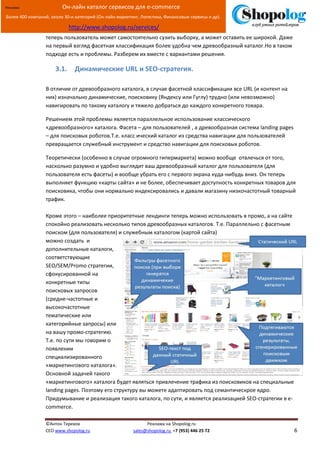 [Введите текст]
©Антон Терехов Реклама на Shopolog.ru
CEO www.shopolog.ru sales@shopolog.ru +7 (953) 446 25 72 6
Реклама: Он-лайн каталог сервисов для e-commerce
Более 400 компаний, около 30-и категорий (Он-лайн маркетинг, Логистика, Финансовые сервисы и др).
http://www.shopolog.ru/services/
теперь пользователь может самостоятельно сузить выборку, а может оставить ее широкой. Даже
на первый взгляд фасетная классификация более удобна чем древообразный каталог.Но в таком
подходе есть и проблемы. Разберем их вместе с вариантами решения.
3.1. Динамические URL и SEO-стратегия.
В отличие от древообразного каталога, в случае фасетной классификации все URL (и контент на
них) изначально динамические, поисковику (Яндексу или Гуглу) трудно (или невозможно)
навигировать по такому каталогу и тяжело добраться до каждого конкретного товара.
Решением этой проблемы является параллельное использование классического
«древообразного» каталога. Фасета – для пользователей , а древообразная система landing pages
– для поисковых роботов.Т.е. класс ический каталог из средства навигации для пользователей
превращается служебный инструмент и средство навигации для поисковых роботов.
Теоретически (особенно в случае огромного гипермаркета) можно вообще отвлечься от того,
насколько разумно и удобно выглядит ваш древообразный каталог для пользователя (для
пользователя есть фасеты) и вообще убрать его с первого экрана куда-нибудь вниз. Он теперь
выполняет функцию «карты сайта» и не более, обеспечивает доступность конкретных товаров для
поисковика, чтобы они нормально индексировались и давали магазину низкочастотный товарный
трафик.
Кроме этого – наиболее приоритетные лендинги теперь можно использовать в промо, а на сайте
спокойно реализовать несколько типов древообразных каталогов. Т.е. Параллельно с фасетным
поиском (для пользователя) и служебным каталогом (картой сайта)
можно создать и
дополнительные каталоги,
соответствующие
SEO/SEM/Promo стратегии,
сфокусированной на
конкретные типы
поисковых запросов
(средне-частотные и
высокочастотные
тематические или
категорийные запросы) или
на вашу промо-стратегию.
Т.е. по сути мы говорим о
появлении
специализированного
«маркетингового каталога».
Основной задачей такого
«маркетингового» каталога будет являться привлечение трафика из поисковиков на специальные
landing pages. Поэтому его структуру вы можете адаптировать под семантическрое ядро.
Придумывание и реализация такого каталога, по сути, и является реализацией SEO-стратегии в e-
commerce.
 