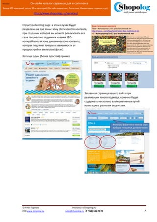 [Введите текст]
©Антон Терехов Реклама на Shopolog.ru
CEO www.shopolog.ru sales@shopolog.ru +7 (953) 446 25 72 7
Реклама: Он-лайн каталог сервисов для e-commerce
Более 400 компаний, около 30-и категорий (Он-лайн маркетинг, Логистика, Финансовые сервисы и др).
http://www.shopolog.ru/services/
Структура landing page в этом случае будет
разделена на две зоны: зону статического контента,
при создании которой вы можете реализовать все
свои творческие задумки и навыки SEO-
копирайтинга и зона динамического контента,
которая подтянет товары в зависимости от
преднастройки фильтров (фасет).
Вот еще один (более простой) пример
Заглавная страница вашего сайта при
реализации такого подхода, конечно будет
содержать несколько альтернативных путей
навигации с разными акцентами.
 
