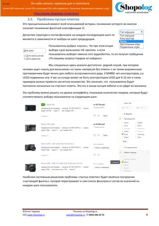 [Введите текст]
©Антон Терехов Реклама на Shopolog.ru
CEO www.shopolog.ru sales@shopolog.ru +7 (953) 446 25 72 8
Реклама: Он-лайн каталог сервисов для e-commerce
Более 400 компаний, около 30-и категорий (Он-лайн маркетинг, Логистика, Финансовые сервисы и др).
http://www.shopolog.ru/services/
3.2. Проблема пустых ответов
Это принципиальный момент всей описываемой истории, понимание которого во многом
означает понимание фасетной классификации .
Допустим структура и состав фильтров на каждом последующем шаге не
меняется в зависимости от выбора на шаге предыдущем.
Пользователь выбрал «куклы», Но при этом опция
выбора «для мальчиков» НЕ пропала и если
пользователь выберет именно этот радиобаттон, то он получит сообщение
«По вашему запросу товаров не найдено»
Мы специально здесь указали достаточно редкий случай, при котором
человек ищет «куклу для мальчиков» но таких «вопросов без ответа» с не таким выраженным
противоречием будет много для любого ассортиментного ряда. У BARBIE нет конструкторов, а у
LEGO подвижных игр. У вас на складе может не быть конструкторов LEGO для 6-10 лет и таких
примеров можно привести несчетное множество. Это означает, что пользователь будет
постоянно натыкаться на «пустые» ответы. Это его в конце концов взбесит и он уйдет из магазина.
Эту проблему можно решить на уровне интерфейса, показывая количество товаров, которые будут
соответствовать выбору пользователя на следующем шаге.
Наиболее системным решением проблемы «пустых ответов» будет являться построение
«настоящей фасеты», которая перестраивает и сам список фильтров и состав их значений на
каждом шаге пользователя.
 