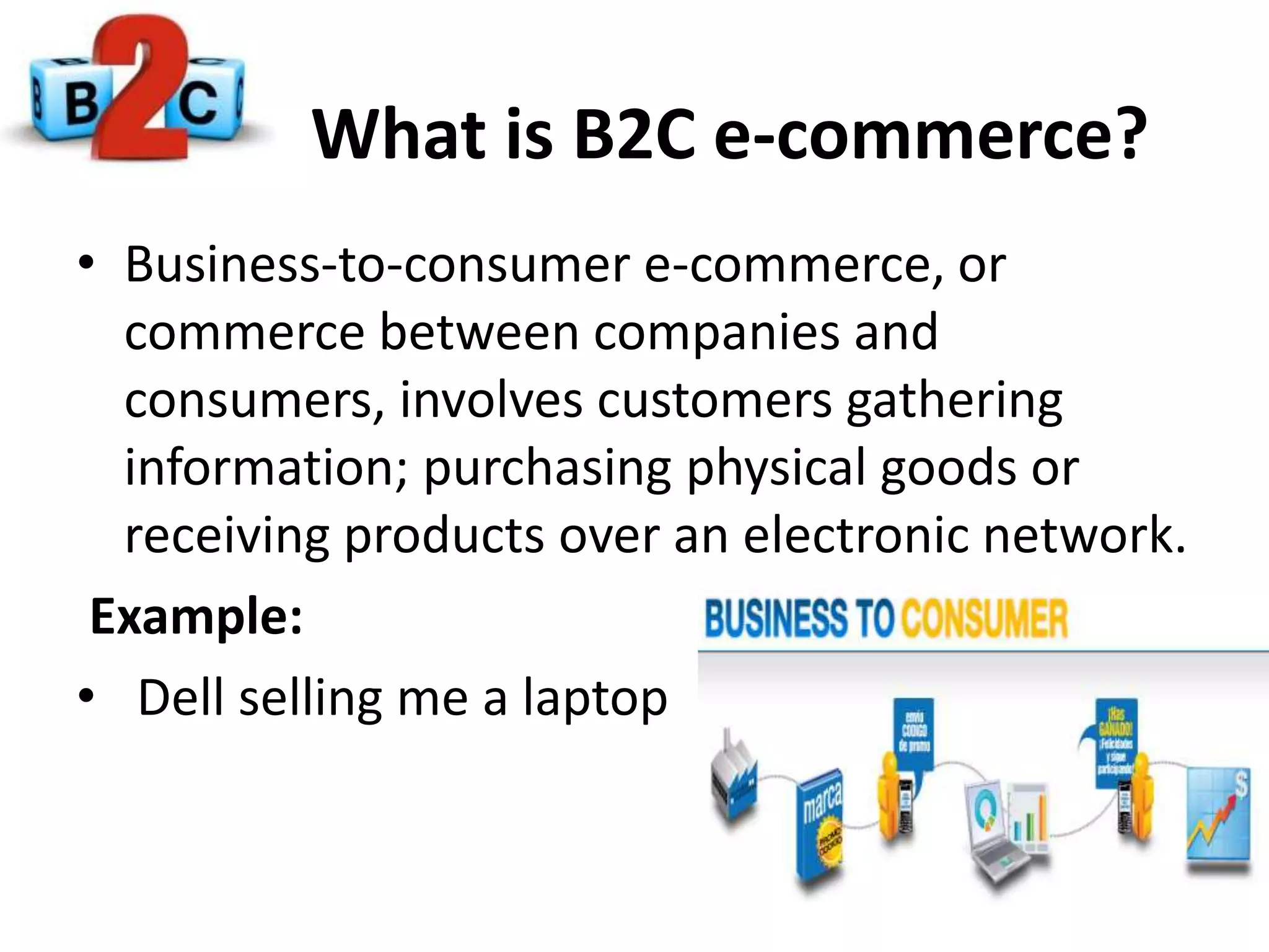 What is B2C e-commerce?
• Business-to-consumer e-commerce, or
commerce between companies and
consumers, involves customers gathering
information; purchasing physical goods or
receiving products over an electronic network.
Example:
• Dell selling me a laptop
 