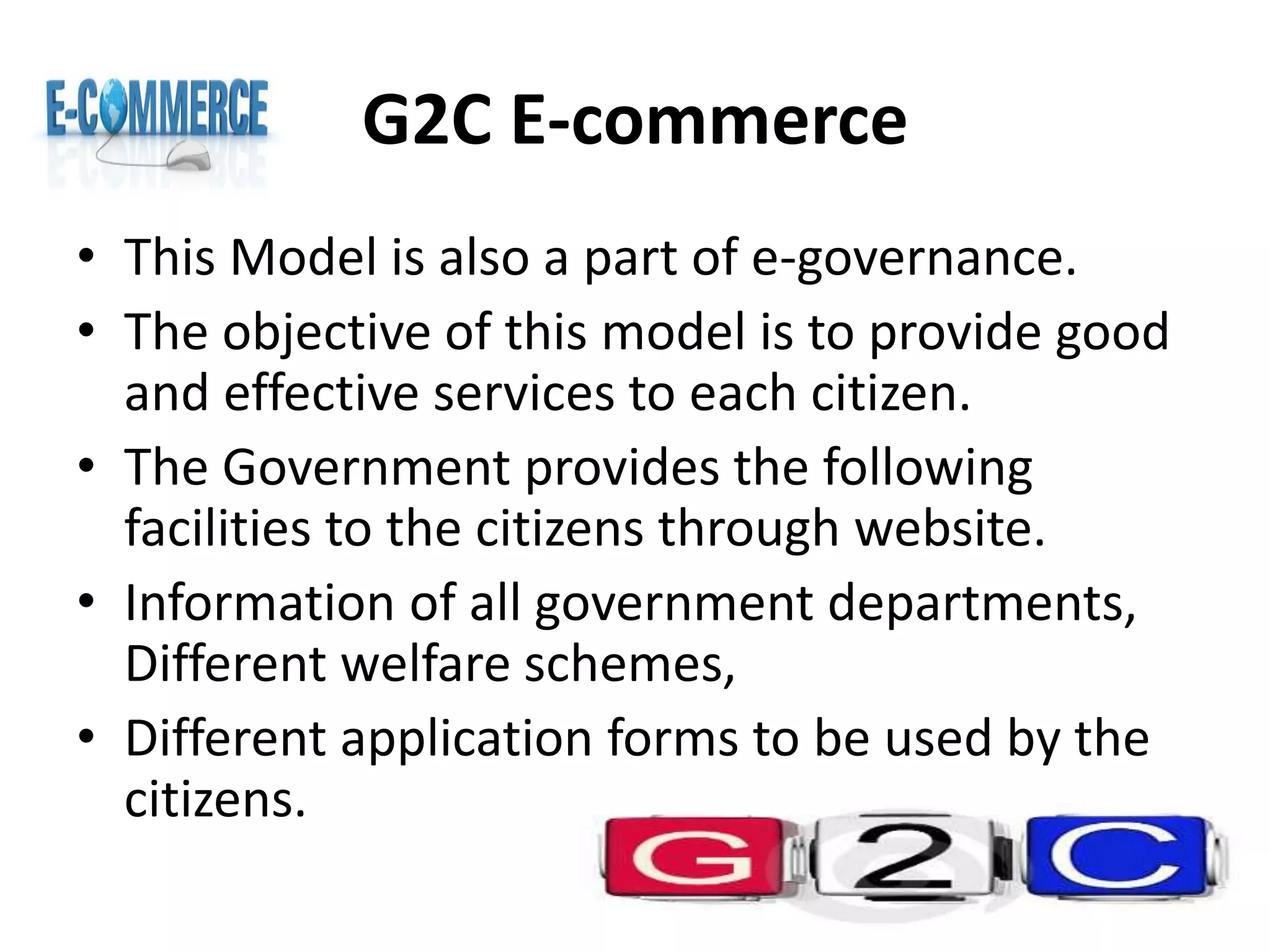 G2C E-commerce
• This Model is also a part of e-governance.
• The objective of this model is to provide good
and effective services to each citizen.
• The Government provides the following
facilities to the citizens through website.
• Information of all government departments,
Different welfare schemes,
• Different application forms to be used by the
citizens.
 