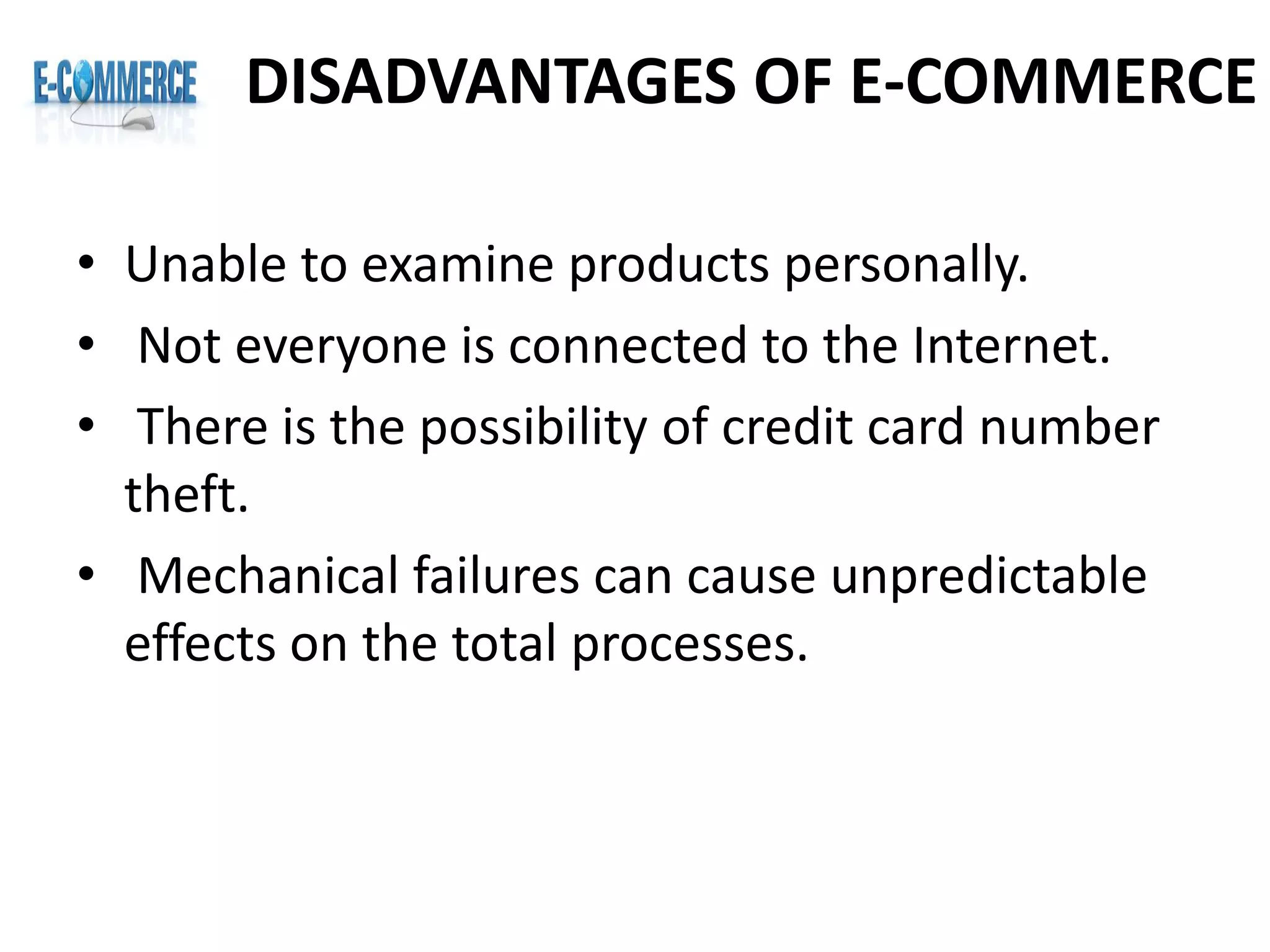 DISADVANTAGES OF E-COMMERCE
• Unable to examine products personally.
• Not everyone is connected to the Internet.
• There is the possibility of credit card number
theft.
• Mechanical failures can cause unpredictable
effects on the total processes.
 
