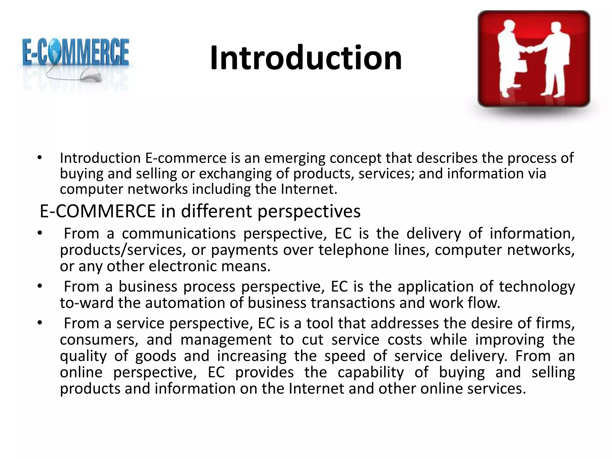 Introduction
• Introduction E-commerce is an emerging concept that describes the process of
buying and selling or exchanging of products, services; and information via
computer networks including the Internet.
E-COMMERCE in different perspectives
• From a communications perspective, EC is the delivery of information,
products/services, or payments over telephone lines, computer networks,
or any other electronic means.
• From a business process perspective, EC is the application of technology
to-ward the automation of business transactions and work flow.
• From a service perspective, EC is a tool that addresses the desire of firms,
consumers, and management to cut service costs while improving the
quality of goods and increasing the speed of service delivery. From an
online perspective, EC provides the capability of buying and selling
products and information on the Internet and other online services.
 
