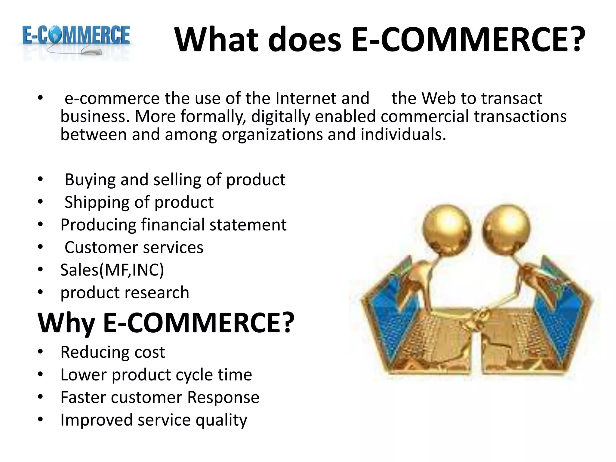 What does E-COMMERCE?
• e-commerce the use of the Internet and the Web to transact
business. More formally, digitally enabled commercial transactions
between and among organizations and individuals.
• Buying and selling of product
• Shipping of product
• Producing financial statement
• Customer services
• Sales(MF,INC)
• product research
Why E-COMMERCE?
• Reducing cost
• Lower product cycle time
• Faster customer Response
• Improved service quality
 