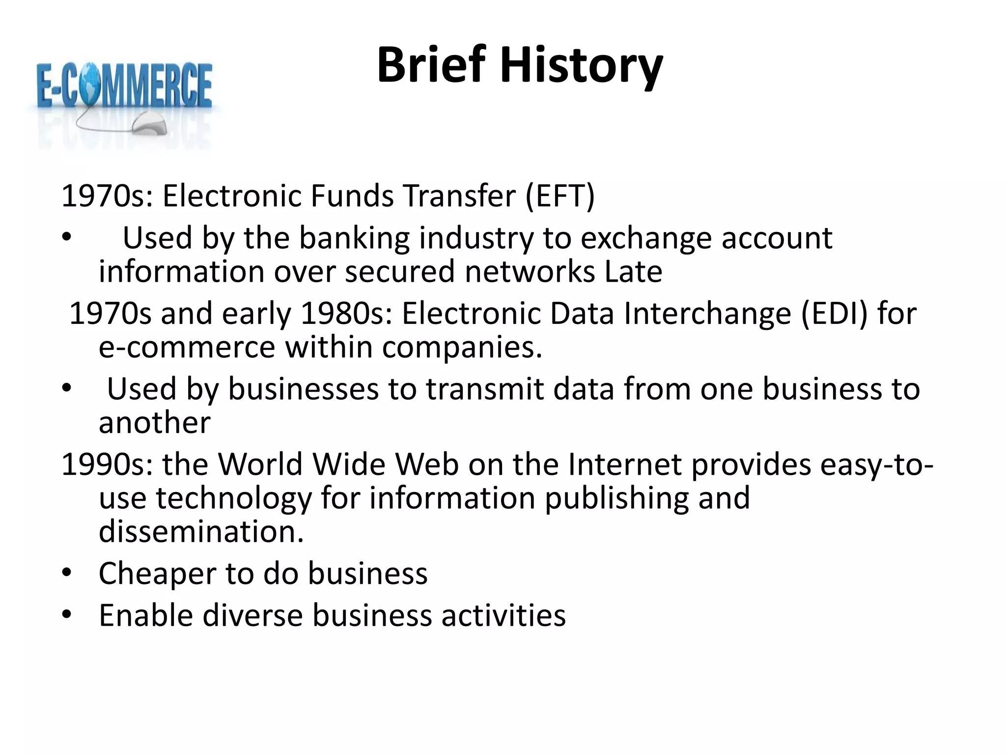 Brief History
1970s: Electronic Funds Transfer (EFT)
• Used by the banking industry to exchange account
information over secured networks Late
1970s and early 1980s: Electronic Data Interchange (EDI) for
e-commerce within companies.
• Used by businesses to transmit data from one business to
another
1990s: the World Wide Web on the Internet provides easy-to-
use technology for information publishing and
dissemination.
• Cheaper to do business
• Enable diverse business activities
 