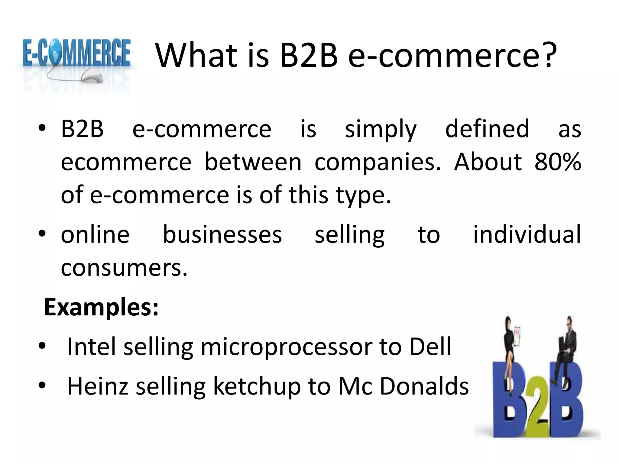 What is B2B e-commerce?
• B2B e-commerce is simply defined as
ecommerce between companies. About 80%
of e-commerce is of this type.
• online businesses selling to individual
consumers.
Examples:
• Intel selling microprocessor to Dell
• Heinz selling ketchup to Mc Donalds
 