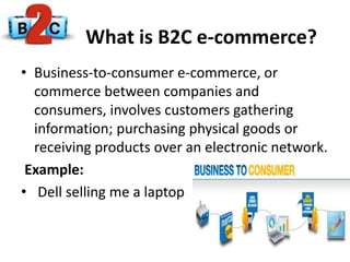 What is B2C e-commerce?
• Business-to-consumer e-commerce, or
commerce between companies and
consumers, involves customers gathering
information; purchasing physical goods or
receiving products over an electronic network.
Example:
• Dell selling me a laptop
 
