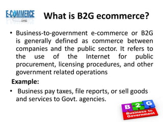 What is B2G ecommerce?
• Business-to-government e-commerce or B2G
is generally defined as commerce between
companies and the public sector. It refers to
the use of the Internet for public
procurement, licensing procedures, and other
government related operations
Example:
• Business pay taxes, file reports, or sell goods
and services to Govt. agencies.
 