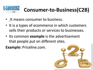 Consumer-to-Business(C2B)
• It means consumer to business.
• It is a types of ecommerce in which customers
sells their products or services to businesses.
• Its common example is the advertisement
that people put on different sites.
Example: Priceline.com.
 