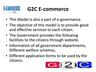 G2C E-commerce
• This Model is also a part of e-governance.
• The objective of this model is to provide good
and effective services to each citizen.
• The Government provides the following
facilities to the citizens through website.
• Information of all government departments,
Different welfare schemes,
• Different application forms to be used by the
citizens.
 