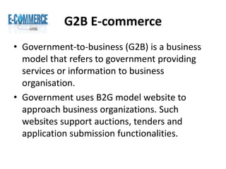 G2B E-commerce
• Government-to-business (G2B) is a business
model that refers to government providing
services or information to business
organisation.
• Government uses B2G model website to
approach business organizations. Such
websites support auctions, tenders and
application submission functionalities.
 