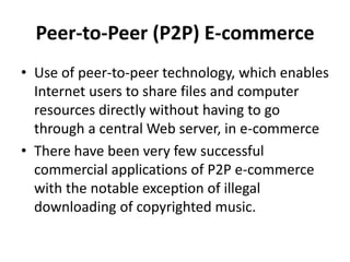 Peer-to-Peer (P2P) E-commerce
• Use of peer-to-peer technology, which enables
Internet users to share files and computer
resources directly without having to go
through a central Web server, in e-commerce
• There have been very few successful
commercial applications of P2P e-commerce
with the notable exception of illegal
downloading of copyrighted music.
 