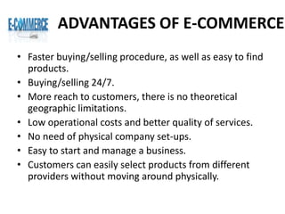 ADVANTAGES OF E-COMMERCE
• Faster buying/selling procedure, as well as easy to find
products.
• Buying/selling 24/7.
• More reach to customers, there is no theoretical
geographic limitations.
• Low operational costs and better quality of services.
• No need of physical company set-ups.
• Easy to start and manage a business.
• Customers can easily select products from different
providers without moving around physically.
 