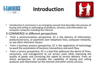 Introduction
• Introduction E-commerce is an emerging concept that describes the process of
buying and selling or exchanging of products, services; and information via
computer networks including the Internet.
E-COMMERCE in different perspectives
• From a communications perspective, EC is the delivery of information,
products/services, or payments over telephone lines, computer networks,
or any other electronic means.
• From a business process perspective, EC is the application of technology
to-ward the automation of business transactions and work flow.
• From a service perspective, EC is a tool that addresses the desire of firms,
consumers, and management to cut service costs while improving the
quality of goods and increasing the speed of service delivery. From an
online perspective, EC provides the capability of buying and selling
products and information on the Internet and other online services.
 