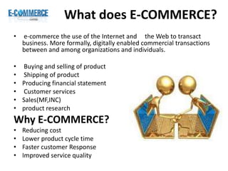What does E-COMMERCE?
• e-commerce the use of the Internet and the Web to transact
business. More formally, digitally enabled commercial transactions
between and among organizations and individuals.
• Buying and selling of product
• Shipping of product
• Producing financial statement
• Customer services
• Sales(MF,INC)
• product research
Why E-COMMERCE?
• Reducing cost
• Lower product cycle time
• Faster customer Response
• Improved service quality
 