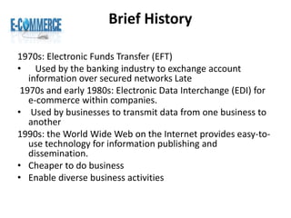 Brief History
1970s: Electronic Funds Transfer (EFT)
• Used by the banking industry to exchange account
information over secured networks Late
1970s and early 1980s: Electronic Data Interchange (EDI) for
e-commerce within companies.
• Used by businesses to transmit data from one business to
another
1990s: the World Wide Web on the Internet provides easy-to-
use technology for information publishing and
dissemination.
• Cheaper to do business
• Enable diverse business activities
 