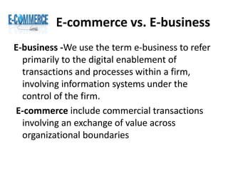 E-commerce vs. E-business
E-business -We use the term e-business to refer
primarily to the digital enablement of
transactions and processes within a firm,
involving information systems under the
control of the firm.
E-commerce include commercial transactions
involving an exchange of value across
organizational boundaries
 