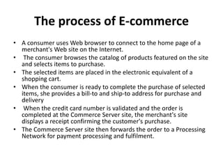 The process of E-commerce
• A consumer uses Web browser to connect to the home page of a
merchant's Web site on the Internet.
• The consumer browses the catalog of products featured on the site
and selects items to purchase.
• The selected items are placed in the electronic equivalent of a
shopping cart.
• When the consumer is ready to complete the purchase of selected
items, she provides a bill-to and ship-to address for purchase and
delivery
• When the credit card number is validated and the order is
completed at the Commerce Server site, the merchant's site
displays a receipt confirming the customer's purchase.
• The Commerce Server site then forwards the order to a Processing
Network for payment processing and fulfilment.
 