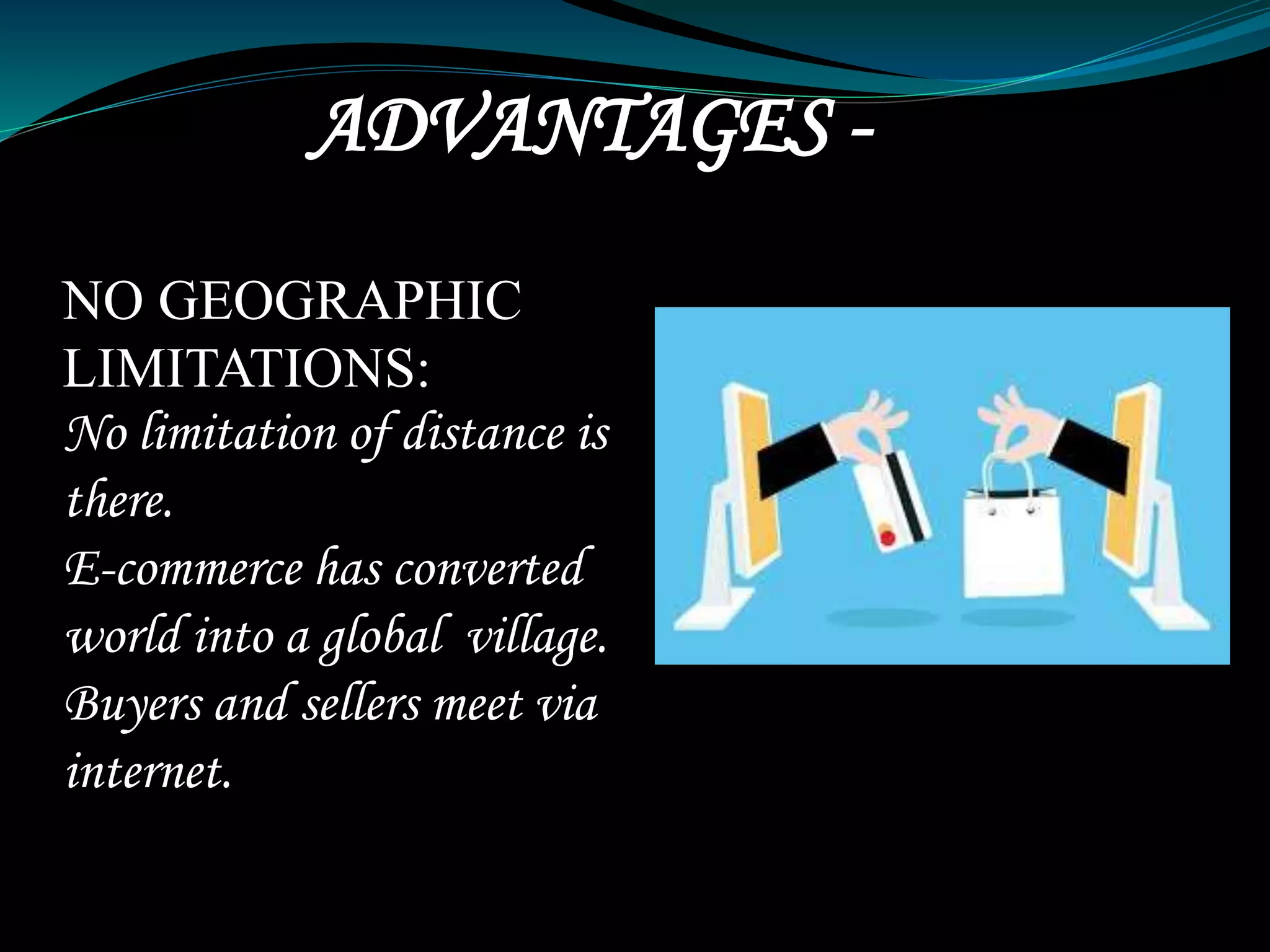 ADVANTAGES -
NO GEOGRAPHIC
LIMITATIONS:
No limitation of distance is
there.
E-commerce has converted
world into a global village.
Buyers and sellers meet via
internet.
 