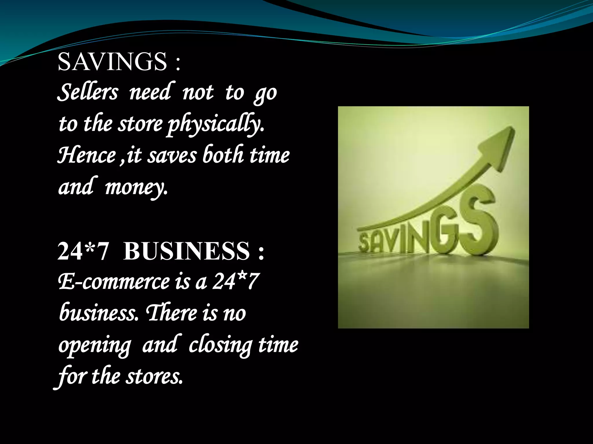 SAVINGS :
Sellers need not to go
to the store physically.
Hence ,it saves both time
and money.
24*7 BUSINESS :
E-commerce is a 24*7
business. There is no
opening and closing time
for the stores.
 