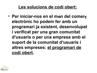Les solucions de codi obert:
• Per iniciar-nos en el món del comerç
electrònic ho podem fer amb un
programari ja existent, desenvolupat
i verificat per una gran comunitat
d’usuaris o per una empresa amb el
suport de la comunitat d’usuaris i
altres empreses: el programari de
codi obert.
 