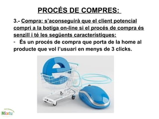 PROCÉS DE COMPRES:
3.- Compra: s’aconseguirà que el client potencial
compri a la botiga on-line si el procés de compra és
senzill i té les següents característiques:
- És un procés de compra que porta de la home al
producte que vol l’usuari en menys de 3 clicks.
 