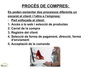 PROCÉS DE COMPRES:
Es poden esmentar dos processos diferents un
encarat al client i l’altra a l’empresa:
- Part enfocada al client:
1. Accés a la web i selecció de productes
2. Carret de la compra
3. Registre del client
4. Selecció de forma de pagament, direcció, forma
d’enviament
5. Acceptació de la comanda
 