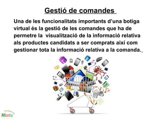 Gestió de comandes
Una de les funcionalitats importants d’una botiga
virtual és la gestió de les comandes que ha de
permetre la visualització de la informació relativa
als productes candidats a ser comprats així com
gestionar tota la informació relativa a la comanda.
 