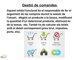 Gestió de comandes
Aquest mòdul funcional és el responsable de fer el
seguiment de les compres durant la sessió de
l’usuari, afegint un producte a la bossa, modificant
la quantitat d’un determinat producte, eliminant-lo
de la bossa, etc. També ha de calcular els totals
amb el detall corresponent (preu brut, impostos,
ports, etc).
 