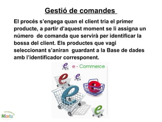 Gestió de comandes
El procés s’engega quan el client tria el primer
producte, a partir d’aquest moment se li assigna un
número de comanda que servirà per identificar la
bossa del client. Els productes que vagi
seleccionant s’aniran guardant a la Base de dades
amb l’identificador corresponent.
 