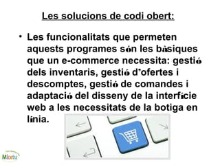 Les solucions de codi obert:
• Les funcionalitats que permeten
aquests programes són les bàsiques
que un e-commerce necessita: gestió
dels inventaris, gestió d’ofertes i
descomptes, gestió de comandes i
adaptació del disseny de la interfície
web a les necessitats de la botiga en
línia.
 